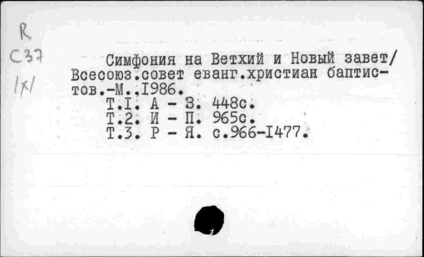 ﻿Симфония на Ветхий и Новый завет/ Всесоюз.совет еванг.христиан баптистов. -М. .1986.
Т.1.	А	-	3.	448с.
Т.2.	И	-	П.	965с.
Т.5.	Р	-	Я.	с.966-1477.